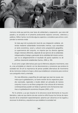memoria vivida que permita crear lazos de solidaridad y cooperación, que viene del
pasado y se actualiza en el presente produciendo espacios comunes, colectivos y
públicos. Milton Santos nos brinda algunos aspectos a considerar para entrar a com-
prender la memoria vivida:

       Se trata aquí de la producción local de una integración solidaria, ob-
       tenida mediante solidaridades horizontales internas, cuya naturaleza
       es tanto económica, social y cultural como propiamente geográfica.
       La supervivencia del conjunto, no importa que los diversos agentes
       tengan intereses diferentes, depende de ese ejercicio de la solidaridad,
       indispensable al trabajo y generador de la visibilidad del interés común,
       que no es obligatoriamente el resultado de pactos explícitos no de
       políticas claramente establecidas (Santos, 2004, p. 90).

    Es así como surgen alternativas para que la Memoria adquiera movimiento, esto
es, unas actividades en relación con las desconexiones y conexiones que produce la
sociedad red. De ahí la importancia de pensar posibles alternativas de movimiento
de las memorias vividas en el aquí y ahora que establezcan conexiones para construir
una cartografía móvil y orientada.

       Por más diferentes y específicas de cada lugar que sean las causas, eso
       indica que la globalización y la fuerte revisión de los respectivos pasa-
       dos nacionales, regionales o locales deben ser pensados de manera
       conjunta; lo que a su vez lleva a preguntar si las culturas de la memoria
       contemporáneas pueden ser leídas en general como formaciones reac-
       tivas a la globalización económica (Huyssen,2002, p.22).

   Por lo anterior, y ya que situarse en la estructura social dominante es muy pro-
blemático, toda vez que dentro de este control es difícil buscar las formas de repro-
ducción de la compresión espaciotemporal, optamos por ubicarnos en los lugares y
reconocer la dinámica y arquitectura que establece la sociedad red.




                                        [88]
 