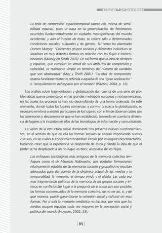 La tesis de compresión espaciotemporal carece ella misma de sensi-
       bilidad espacial, pues se basa en la generalización de fenómenos
       ocurridos fundamentalmente en ciudades metropolitanas del mundo
       occidental, y aún al interior de éstas, se refiere sólo a determinadas
       condiciones sociales, culturales y de género. Tal como ha planteado
       Doreen Massey: “Diferentes grupos sociales y diferentes individuos se
       localizan en muy distintas formas en relación con los flujos e interco-
       nexiones (Massey en Smith 2003). De tal forma que la idea de tiempos
       y espacios, que cambian en virtud de sus atributos de compresión y
       velocidad, es realmente simple en términos del número de variables
       que son observadas” (May y Thrift 2001). “La idea de compresión,
       estaría fundamentalmente referida a aquella de una “gran aceleración”
       o “aniquilamiento del espacio por el tiempo” (Piazzini, 2004, p. 10).

    Los análisis sobre fragmentación y globalización dan cuenta de una serie de pro-
blemáticas que se presentaron en las grandes metrópolis europeas y norteamericanas,
en las cuales los procesos se han ido desarrollando de una forma ordenada. En este
momento, donde todos los lugares comienzan a convivir gracias a la globalización, es
necesario remitirse a análisis particulares de los lugares, con el fin de observar cuáles son
las conexiones y desconexiones que se han establecido, teniendo en cuenta la diferen-
cia de lugares y la incursión en ellos de las tecnologías de información y comunicación.

    La visión de la estructura social dominante nos presenta nuevos cuestionamien-
tos, en el sentido de que en ella las formas sociales se alteran imponiendo nuevas
culturas, en las cuales el conocimiento también circula por los lugares desconectados,
haciendo creer que la experiencia se desprende de éstos y dando la idea de que el
poder se ha desplazado a un no-lugar, es decir, al espacio de los flujos.

       Los enfoques sociológicos más antiguos de la memoria colectiva (en-
       foques como el de Mauricio Halbwachs, que postulan formaciones
       relativamente estables de las memorias sociales y grupales) no resultan
       adecuados para dar cuenta de la dinámica actual de los medios y la
       temporalidad, la memoria, el tiempo vivido y el olvido. Las cada vez
       mas fragmentadas políticas de la memoria de los grupos sociales y ét-
       nicos en conflicto dan lugar a la pregunta de si acaso son aún posibles
       las formas consensuadas de la memoria colectiva; de no ser así, si, y de
       qué manera, puede garantizarse la cohesión social y cultural sin esas
       formas. Por sí sola la memoria mediática no bastara, por más que los
       medios ocupen espacios cada vez mayores en la percepción social y
       política del mundo (Huyssen, 2002, 23).


                                           [89]
 