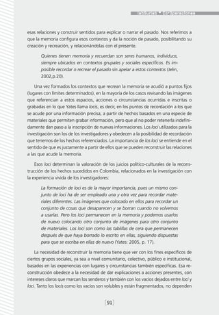 esas relaciones y construir sentidos para explicar o narrar el pasado. Nos referimos a
que la memoria configura esos contextos y da la noción de pasado, posibilitando su
creación y recreación, y relacionándolas con el presente.

       Quienes tienen memoria y recuerdan son seres humanos, individuos,
       siempre ubicados en contextos grupales y sociales específicos. Es im-
       posible recordar o recrear el pasado sin apelar a estos contextos (Jelin,
       2002,p.20).

    Una vez formados los contextos que recrean la memoria se acudió a puntos fijos
(lugares con límites determinados), en la mayoría de los casos revisando las imágenes
que referencian a estos espacios, acciones o circunstancias ocurridas e inscritas o
grabadas en lo que Yates llama locis, es decir, en los puntos de recordación a los que
se acude por una información precisa, a partir de hechos basados en una especie de
materiales que permiten grabar información, pero que al no poder retenerla indefini-
damente dan paso a la inscripción de nuevas informaciones. Los loci utilizados para la
investigación son los de los investigadores y obedecen a la posibilidad de recordación
que tenemos de los hechos referenciados. La importancia de los loci se entiende en el
sentido de que es justamente a partir de ellos que se pueden reconstruir las relaciones
a las que acude la memoria.

    Esos loci determinan la valoración de los juicios político-culturales de la recons-
trucción de los hechos sucedidos en Colombia, relacionados en la investigación con
la experiencia vivida de los investigadores:

       La formación de loci es de la mayor importancia, pues un mismo con-
       junto de loci ha de ser empleado una y otra vez para recordar mate-
       riales diferentes. Las imágenes que colocado en ellos para recordar un
       conjunto de cosas que desaparecen y se borran cuando no volvemos
       a usarlas. Pero los loci permanecen en la memoria y podemos usarlos
       de nuevo colocando otro conjunto de imágenes para otro conjunto
       de materiales. Los loci son como las tablillas de cera que permanecen
       después de que haya borrado lo escrito en ellas, siguiendo dispuestas
       para que se escriba en ellas de nuevo (Yates: 2005, p. 17).

    La necesidad de reconstruir la memoria tiene que ver con los fines específicos de
ciertos grupos sociales, ya sea a nivel comunitario, colectivo, público e institucional,
basados en las experiencias con lugares y circunstancias también específicas. Esa re-
construcción obedece a la necesidad de dar explicaciones a acciones presentes, con
intereses claros que marcan los senderos y también con los vacíos dejados entre loci y
loci. Tanto los locis como los vacíos son volubles y están fragmentados, no dependen


                                         [91]
 