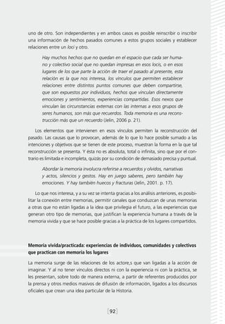 uno de otro. Son independientes y en ambos casos es posible reinscribir o inscribir
una información de hechos pasados comunes a estos grupos sociales y establecer
relaciones entre un loci y otro.

       Hay muchos hechos que no quedan en el espacio que cada ser huma-
       no y colectivo social que no quedan impresas en esos locis, o en esos
       lugares de los que parte la acción de traer el pasado al presente, esta
       relación es la que nos interesa, los vínculos que permiten establecer
       relaciones entre distintos puntos comunes que deben compartirse,
       que son expuestos por individuos, hechos que vinculan directamente
       emociones y sentimientos, experiencias compartidas. Esos nexos que
       vinculan las circunstancias externas con las internas a esos grupos de
       seres humanos, son más que recuerdos. Toda memoria es una recons-
       trucción más que un recuerdo (Jelin, 2006 p. 21).

    Los elementos que intervienen en esos vínculos permiten la reconstrucción del
pasado. Las causas que lo provocan, además de lo que lo hace posible sumado a las
intenciones y objetivos que se tienen de este proceso, muestran la forma en la que tal
reconstrucción se presenta. Y ésta no es absoluta, total o infinita, sino que por el con-
trario es limitada e incompleta, quizás por su condición de demasiado precisa y puntual.

       Abordar la memoria involucra referirse a recuerdos y olvidos, narrativas
       y actos, silencios y gestos. Hay en juego saberes, pero también hay
       emociones. Y hay también huecos y fracturas (Jelin, 2001. p. 17).

     Lo que nos interesa, y a su vez se intenta gracias a los análisis anteriores, es posibi-
litar la conexión entre memorias, permitir canales que conduzcan de unas memorias
a otras que no están ligadas a la idea que privilegia el futuro, a las experiencias que
generan otro tipo de memorias, que justifican la experiencia humana a través de la
memoria vivida y que se hace posible gracias a la práctica de los lugares compartidos.




Memoria vivida/practicada: experiencias de individuos, comunidades y colectivos
que practican con memoria los lugares

La memoria surge de las relaciones de los actore,s que van ligadas a la acción de
imaginar. Y al no tener vínculos directos ni con la experiencia ni con la práctica, se
les presentan, sobre todo de manera externa, a partir de referentes producidos por
la prensa y otros medios masivos de difusión de información, ligados a los discursos
oficiales que crean una idea particular de la Historia.



                                           [92]
 