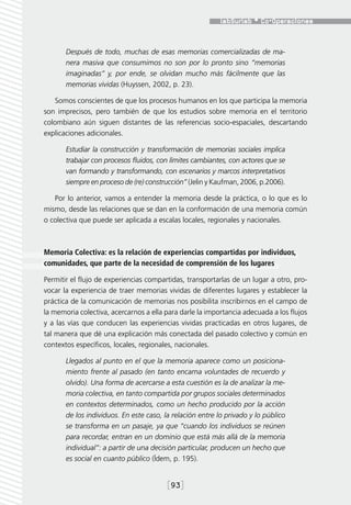 Después de todo, muchas de esas memorias comercializadas de ma-
       nera masiva que consumimos no son por lo pronto sino “memorias
       imaginadas” y, por ende, se olvidan mucho más fácilmente que las
       memorias vividas (Huyssen, 2002, p. 23).

   Somos conscientes de que los procesos humanos en los que participa la memoria
son imprecisos, pero también de que los estudios sobre memoria en el territorio
colombiano aún siguen distantes de las referencias socio-espaciales, descartando
explicaciones adicionales.

       Estudiar la construcción y transformación de memorias sociales implica
       trabajar con procesos fluidos, con límites cambiantes, con actores que se
       van formando y transformando, con escenarios y marcos interpretativos
       siempre en proceso de (re) construcción” (Jelin y Kaufman, 2006, p.2006).

   Por lo anterior, vamos a entender la memoria desde la práctica, o lo que es lo
mismo, desde las relaciones que se dan en la conformación de una memoria común
o colectiva que puede ser aplicada a escalas locales, regionales y nacionales.



Memoria Colectiva: es la relación de experiencias compartidas por individuos,
comunidades, que parte de la necesidad de comprensión de los lugares

Permitir el flujo de experiencias compartidas, transportarlas de un lugar a otro, pro-
vocar la experiencia de traer memorias vividas de diferentes lugares y establecer la
práctica de la comunicación de memorias nos posibilita inscribirnos en el campo de
la memoria colectiva, acercarnos a ella para darle la importancia adecuada a los flujos
y a las vías que conducen las experiencias vividas practicadas en otros lugares, de
tal manera que dé una explicación más conectada del pasado colectivo y común en
contextos específicos, locales, regionales, nacionales.

       Llegados al punto en el que la memoria aparece como un posiciona-
       miento frente al pasado (en tanto encarna voluntades de recuerdo y
       olvido). Una forma de acercarse a esta cuestión es la de analizar la me-
       moria colectiva, en tanto compartida por grupos sociales determinados
       en contextos determinados, como un hecho producido por la acción
       de los individuos. En este caso, la relación entre lo privado y lo público
       se transforma en un pasaje, ya que “cuando los individuos se reúnen
       para recordar, entran en un dominio que está más allá de la memoria
       individual”: a partir de una decisión particular, producen un hecho que
       es social en cuanto público (Ídem, p. 195).


                                         [93]
 