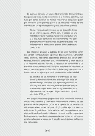 Lo que hace común a un lugar está determinado directamente por
la experiencia vivida. En lo concerniente a la memoria colectiva, esas
rutas por donde transitan las huellas y las marcas del pasado pasan
por individuos y son posibles gracias a las relaciones sociales de esos
individuos en un espacio específico y en sus relaciones públicas.

       No hay memoria colectiva que no se desarrolle dentro
       de un marco espacial. Ahora bien, el espacio es una
       realidad que dura: nuestras impresiones se expulsan una
       a la otra, nada permanece en nuestra mente, y no com-
       prenderíamos que pudiéramos recuperar el pasado sino
       lo conservase el medio social que nos rodea (Halbwachs,
       2008, p. 5).

    Las relaciones privadas y públicas de los seres humanos tienen
que ver con formas culturales y políticas de pensamiento. Comparten
ideas, creencias, tradiciones, costumbres, prácticas que se van entre-
tejiendo, dialogan, comparten usos, son constantes y están adscritas
a las relaciones sociales. Por eso, la necesidad de comprender a las
memorias como procesos colectivos para interpretar las relaciones de
tiempo y espacio, genera la formulación de las preguntas acerca de la
interacción de los sujetos y su participación activa en la sociedad.

       Lo colectivo de las memorias es el entretejido de tradi-
       ciones y memorias individuales, el diálogo con otros, en
       estado de flujo constante, con alguna organización so-
       cial –algunas voces son más potentes que otras porque
       cuentan con mayor acceso a recursos y escenarios– y con
       alguna estructura, dada por códigos culturales comparti-
       dos (Jelin, 2002, p. 22).

    Nos preguntamos sobre qué principios éticos vinculan las memorias
vividas colectivamente y cómo éstos construyen el proyecto de país
partiendo de las preguntas: ¿Cuál es el aporte de las experiencias
vividas que debemos traer del pasado? ¿Es posible tejer una memoria
colectiva en Bogotá dentro de la sociedad red? La experimentación a
nivel político-cultural podría colaborar a construir posibles respuestas a
los interrogantes, con base en experiencias que entren en los lugares,
escarben el pasado y traigan de él aquello que el régimen del tiempo
real ha borrado.



                          [94]
 