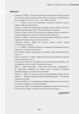 Bibliografía

    *  Castells, M. (1984), “La crisis, la planificación y la calidad de la vida: el manejo
       de las nuevas relaciones históricas entre espacio y sociedad”. Revista Mexicana
       de Sociología, Vol. 46, No. 4, (oct. – dec. 1984), pp. 35-65.
    *  ---------- (1999). La era de la información: economía, sociedad y cultura.
       México: Siglo Veintiuno Editores.
    *  Escobar, A. (1999). El final del salvaje naturaleza, cultura y política en la antro-
       pología contemporánea. CEREC, Santa fe de Bogotá, Colombia.
    *  Huyssen, Andreas. (2002). En busca del futuro perdido; cultura y memoria en
       tiempo de globalización. México: Fondo de Cultura Económica.
    *  Harvey, D. (1998). La condición de la posmodernidad, Investigación sobre los
       orígenes del cambio cultural. Amorrortu Editores.
    *  Halbwachs, Maurice. (2004). La memoria colectiva. España: Prensas
       Universitarias de Zaragoza.
    *  ----------. (2008). “La memoria colectiva, una categoría innovadora de la socio-
       logía actual”. Revista Antrophos 218.
    *  Jelin, Elizabeth. (2002). Los trabajos de la Memoria. Siglo XXI de España edi-
       tores S.A.
    *  Jelin, E. y Kaufman, S. (2006). Subjetividad y figuras de la Memoria. Siglo XXI
       Editora Iberoamericana S.A.
    *  Lazzarato, M (2006). Por una política menor, acontecimiento y política en las
       sociedades de control. Madrid: Traficantes de sueños.
    *  Marín, L. (2006, septiembre). “Sobre teoría del Estado y globalización”.
       En: Observatorio pedagógico de medios, Num. 14, Bogotá, Universidad
       Pedagógica Nacional, Facultad de Humanidades.
    *  Piazzini, C. (2004). “El espacio situado: las temporalidades después del giro
       espacial”. http://iner.udea.edu.co/seminarios/Piazzini.pdf. Recuperado:
       septiembre del 2008.
    *  Santos, M. (2004). Por otra globalización, del pensamiento único a la concien-
       cia universal. Bogotá, Convenio Andrés Bello.
    *  Sassen, Saskia. (2007). Una sociología de la globalización. Buenos Aires: Ed. Katz.
    *  Yates Frances A. (2005). El Arte de la Memoria. Madrid: Siruela.




                                          [95]
 