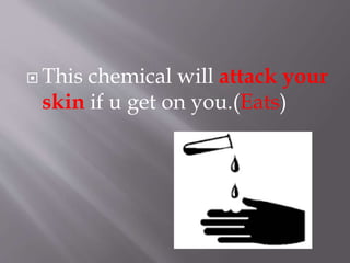 This chemical will attack your
skin if u get on you.(Eats)
 