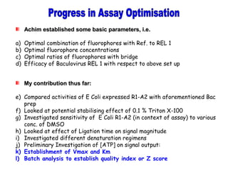 Achim established some basic parameters, i.e.Achim established some basic parameters, i.e.
a) Optimal combination of fluorophores with Ref. to REL 1
b) Optimal fluorophore concentrations
c) Optimal ratios of fluorophores with bridge
d) Efficacy of Baculovirus REL 1 with respect to above set up
My contribution thus far:My contribution thus far:
e) Compared activities of E Coli expressed R1-A2 with aforementioned Bac
prep
f) Looked at potential stabilising effect of 0.1 % Triton X-100
g) Investigated sensitivity of E Coli R1-A2 (in context of assay) to various
conc. of DMSO
h) Looked at effect of Ligation time on signal magnitude
i) Investigated different denaturation regimens
j) Preliminary Investigation of [ATP] on signal output:
k) Establishment of Vmax and Km
l) Batch analysis to establish quality index or Z score
 