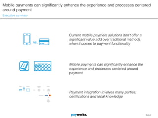 Mobile payments can significantly enhance the experience and processes centered
around payment
Executive summary




                                               Current mobile payment solutions don’t offer a
                                               significant value add over traditional methods
                    vs.                        when it comes to payment functionality




                          Buy 10, Get 1 Free
                                               Mobile payments can significantly enhance the
                                               experience and processes centered around
                                               payment




                                               Payment integration involves many parties,
                                               certifications and local knowledge




                                                                                                Slide 2
 