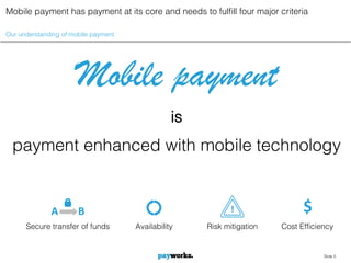 Mobile payment has payment at its core and needs to fulfill four major criteria

Our understanding of mobile payment




                      Mobile payment
                                                 is
  payment enhanced with mobile technology


              A        B                                     !                $
      Secure transfer of funds        Availability    Risk mitigation   Cost Efficiency


                                                                                    Slide 5
 