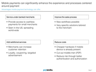 Mobile payments can significantly enhance the experience and processes centered
around payment
Advantages mobile payment technology can offer



     Service under-banked merchants              Improve the sales process

      Provide access to cashless                 New workflows possible
       payments for small merchants               Very specific solutions tailored
      Seen in the US, spreading                   to the merchant
       world-wide




     Add additional services                     Reduce costs

      Merchants can increase                     Cheaper hardware if mobile
       customer retention                          device is already present
      Loyalty, couponing, targeted               Cut out middle-men (P2P)
       advertisement                              Reduce risk through better
                                                   authentication and authorization




                                                                                      Slide 7
 