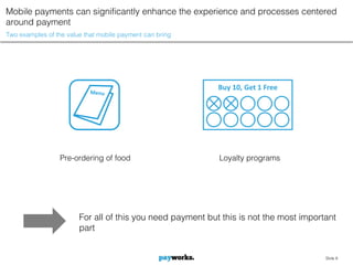 Mobile payments can significantly enhance the experience and processes centered
around payment
Two examples of the value that mobile payment can bring




                                                            Buy 10, Get 1 Free




                 Pre-ordering of food                       Loyalty programs




                        For all of this you need payment but this is not the most important
                        part


                                                                                        Slide 8
 