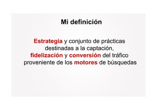 Mi definición

    Estrategia y conjunto de prácticas
        destinadas a la captación
                        captación,
  fidelización y conversión del tráfico
proveniente d l motores d bú
       i t de los     t     de búsquedas
                                       d
 