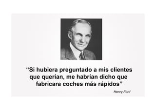 “Si hubiera preguntado a mis clientes
             p g
 que querían, me habrían dicho que
    fabricara coches más rápidos”
                         rápidos
                              Henry Ford
 