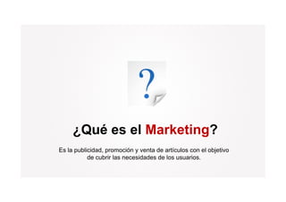 ¿Qué es el Marketing?
Es la publicidad, promoción y venta de artículos con el objetivo
           de b i las
           d cubrir l necesidades d l usuarios.
                             id d de los         i
 