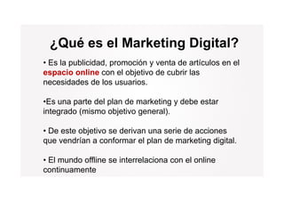 ¿Qué es el Marketing Digital?
• Es la publicidad, promoción y venta de artículos en el
espacio online con el objetivo de cubrir las
necesidades de los usuarios.

•Es una parte del plan de marketing y debe estar
integrado (mismo objetivo general)
                          general).

• De este objetivo se derivan una serie de acciones
que vendrían a conformar el plan de marketing digital.

• El mundo offline se interrelaciona con el online
continuamente
 