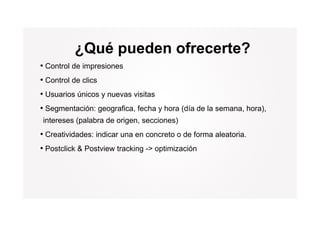 ¿Qué pueden ofrecerte?
• Control de impresiones
• Control de clics
• Usuarios únicos y nuevas visitas
• Segmentación: geografica, fecha y hora (día de la semana, hora),
intereses (palabra de origen, secciones)
• Creatividades: indicar una en concreto o de forma aleatoria.
• Postclick & Postview tracking -> optimización
                                 >
 