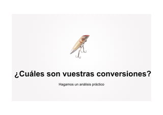 ¿Cuáles son vuestras conversiones?
           Hagamos un análisis práctico
 