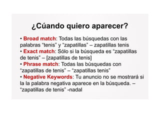¿Cúando quiero aparecer?
• Broad match: Todas las búsquedas con las
palabras “tenis” y “zapatillas” – zapatillas tenis
• Exact match: Sólo si la búsqueda es “zapatillas
de tenis” – [zapatillas de tenis]
• Ph
  Phrase match: T d l bú
              t h Todas las búsquedas con
                                      d
“zapatillas de tenis” – “zapatillas tenis”
• Negative Keywords: Tu anuncio no se mostrará si
la la palabra negativa aparece en la búsqueda. –
“zapatillas de tenis” -nadal
 