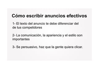 Cómo escribir anuncios efectivos
1-
1 El texto del anuncio te debe diferenciar del
de tus competidores

2- La comunicación, la apariencia y el estilo son
importantes
i     t t

3- Se persuasivo, haz que la gente quiera clicar.
 