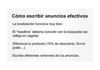 Cómo escribir anuncios efectivos
La localización funciona muy bien

El “headline” debería coincidir con la búsqueda (se
refleja en negrita)

Diferencia tu producto (10% de descuento, Envío
gratis…)

Escribe diferentes versiones de tus anuncios.
 