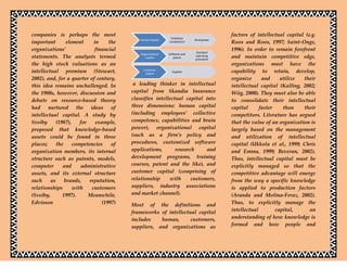 companies is perhaps the most                                                              factors of intellectual capital (e.g.
                                                                Employee
                                              Human Capital                   Brainpower
important        element     in     the                        competence                  Roos and Roos, 1997; Saint-Onge,
organizations’                financial                                        Standard
                                                                                           1996). In order to remain forefront
                                              Organizational   Software and
statements. The analysts termed                  Capital          patent
                                                                              operating
                                                                              procedure
                                                                                           and maintain competitive edge,
the high stock valuations as an                                                            organizations must have the
intellectual premium (Stewart,                  Customer
                                                 Capital
                                                                 Supplier                  capability to retain, develop,
2002), and, for a quarter of century,                                                      organize      and     utilize  their
this idea remains unchallenged. In         a leading thinker in intellectual               intellectual capital (Kalling, 2002;
the 1980s, however, discussion and        capital from Skandia Insurance                   Wiig, 2000). They must also be able
debate on resource-based theory           classifies intellectual capital into             to consolidate their intellectual
had nurtured the ideas of                 three dimensions: human capital                  capital      faster    than    their
intellectual capital. A study by          (including employees’ collective                 competitors. Literature has argued
Sveiby      (1987),    for    example,    competence, capabilities and brain               that the value of an organization is
proposed that knowledge-based             power), organizational capital                   largely based on the management
assets could be found in three            (such as a firm’s policy and                     and utilization of intellectual
places;     the     competencies     of   procedures, customized software                  capital (Ukkola et al., 1999; Chris
organization members, its internal        applications,       research     and             and Emma, 1999; Beveran, 2002).
structure such as patents, models,        development programs, training                   Thus, intellectual capital must be
computer       and     administrative     courses, patent and the like), and               explicitly managed so that the
assets, and its external structure        customer capital (comprising of                  competitive advantage will emerge
such     as     brands,    reputation,    relationship     with      customers,            from the way a specific knowledge
relationships       with    customers     suppliers, industry associations                 is applied to production factors
(Sveiby,       1997).      Meanwhile,     and market channel).                             (Aranda and Molina-Feraz, 2002).
Edvisson                         (1997)   Most of the definitions and                      Thus, to explicitly manage the
                                          frameworks of intellectual capital               intellectual        capital,      an
                                          includes    human,      customers,               understanding of how knowledge is
                                          suppliers, and organizations as                  formed and how people and
 