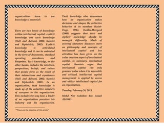 organizations    learn                 to       use   Tacit knowledge also determines
knowledge is essential1.                              how an organization makes
                                                      decisions and shapes the collective
                                                      behavior of its members (Saint-
There are two levels of knowledge                     Onge,     1996).    Haldin-Herrgard
within intellectual capital: explicit                 (2000) suggests that tacit and
knowledge and tacit knowledge                         explicit knowledge should be
(Hall and Adriani, 2002; Kamiki                       managed differently. Much of
and Mphahlele, 2002). Explicit                        existing literature discusses more
knowledge        is      articulated                  on philosophy and concepts of
knowledge and it can be embodied                      intellectual capital and less
in the form of documents, standard                    attention has been given on the
operating      procedures,      and                   value creation aspect of intellectual
blueprints. Tacit knowledge, on the                   capital. in summary, intellectual
other hands, includes the intuition,                  capital    theorists   argue     that
perspectives, beliefs, and values                     intellectual capital can only
that people form as the result of                     generate value when it is accessible
their interactions and experiences                    and utilized. intellectual capital
(Hall and Adriani, 2002; Kamiki                       management is applied to access
and Mphahlele, 2002). In an                           and utilize intellectual capital for
organization, tacit knowledge is                      an organization.
made up of the collective mindsets
                                                      Tuesday, February 26, 2013
of everyone in the organization.
This includes the way how a leader                    Mohd Nor Sohlihin Bin Ismail
of an organization perceives his                      A141663
industry and his organization.

1
    “These are the objective of this article”
 