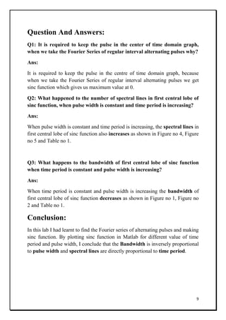 9
Question And Answers:
Q1: It is required to keep the pulse in the center of time domain graph,
when we take the Fourier Series of regular interval alternating pulses why?
Ans:
It is required to keep the pulse in the centre of time domain graph, because
when we take the Fourier Series of regular interval alternating pulses we get
sinc function which gives us maximum value at 0.
Q2: What happened to the number of spectral lines in first central lobe of
sinc function, when pulse width is constant and time period is increasing?
Ans:
When pulse width is constant and time period is increasing, the spectral lines in
first central lobe of sinc function also increases as shown in Figure no 4, Figure
no 5 and Table no 1.
Q3: What happens to the bandwidth of first central lobe of sinc function
when time period is constant and pulse width is increasing?
Ans:
When time period is constant and pulse width is increasing the bandwidth of
first central lobe of sinc function decreases as shown in Figure no 1, Figure no
2 and Table no 1.
Conclusion:
In this lab I had learnt to find the Fourier series of alternating pulses and making
sinc function. By plotting sinc function in Matlab for different value of time
period and pulse width, I conclude that the Bandwidth is inversely proportional
to pulse width and spectral lines are directly proportional to time period.
 