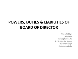 POWERS, DUTIES & LIABILITIES OF
    BOARD OF DIRECTOR
                               Presented by:-
                                    Amit Roy
                           Anurag Kumar Jha
                       B P Prabhu Raj Rubina
                              Avirendra Singh
                            Chandamita Deka
 