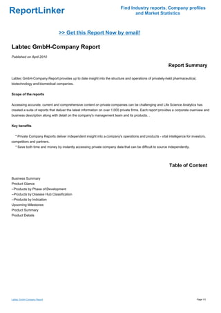 Find Industry reports, Company profiles
ReportLinker                                                                      and Market Statistics



                                >> Get this Report Now by email!

Labtec GmbH-Company Report
Published on April 2010

                                                                                                            Report Summary

Labtec GmbH-Company Report provides up to date insight into the structure and operations of privately-held pharmaceutical,
biotechnology and biomedical companies.


Scope of the reports


Accessing accurate, current and comprehensive content on private companies can be challenging and Life Science Analytics has
created a suite of reports that deliver the latest information on over 1,000 private firms. Each report provides a corporate overview and
business description along with detail on the company's management team and its products. .


Key benefits


   * Private Company Reports deliver independent insight into a company's operations and products - vital intelligence for investors,
competitors and partners.
   * Save both time and money by instantly accessing private company data that can be difficult to source independently.




                                                                                                             Table of Content

Business Summary
Product Glance
--Products by Phase of Development
--Products by Disease Hub Classification
--Products by Indication
Upcoming Milestones
Product Summary
Product Details




Labtec GmbH-Company Report                                                                                                      Page 1/3
 