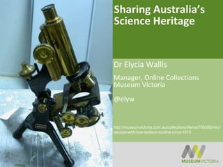 Sharing Australia’s
Science Heritage
Dr Elycia Wallis
Manager, Online Collections
Museum Victoria
@elyw
http://museumvictoria.com.au/collections/items/705595/micr
oscope-with-box-watson-routine-circa-1910
 