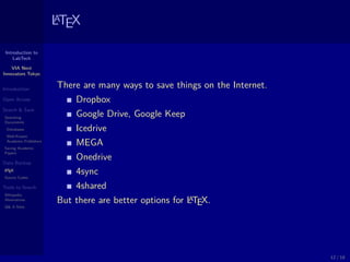 Introduction to
LabTech
VIA Next
Innovators Tokyo
Introduction
Open Access
Search & Save
Searching
Documents
Databases
Well-Known
Academic Publishers
Saving Academic
Papers
Data Backup
LATEX
Source Codes
Tools to Search
Wikipedia
Alternatives
Q& A Sites
LATEX
There are many ways to save things on the Internet.
Dropbox
Google Drive, Google Keep
Icedrive
MEGA
Onedrive
4sync
4shared
But there are better options for LATEX.
12 / 18
 