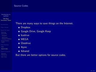 Introduction to
LabTech
VIA Next
Innovators Tokyo
Introduction
Open Access
Search & Save
Searching
Documents
Databases
Well-Known
Academic Publishers
Saving Academic
Papers
Data Backup
LATEX
Source Codes
Tools to Search
Wikipedia
Alternatives
Q& A Sites
Source Codes
There are many ways to save things on the Internet.
Dropbox
Google Drive, Google Keep
Icedrive
MEGA
Onedrive
4sync
4shared
But there are better options for source codes.
14 / 18
 