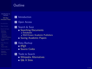 Introduction to
LabTech
VIA Next
Innovators Tokyo
Introduction
Open Access
Search & Save
Searching
Documents
Databases
Well-Known
Academic Publishers
Saving Academic
Papers
Data Backup
LATEX
Source Codes
Tools to Search
Wikipedia
Alternatives
Q& A Sites
Outline
1 Introduction
2 Open Access
3 Search & Save
Searching Documents
Databases
Well-Known Academic Publishers
Saving Academic Papers
4 Data Backup
LATEX
Source Codes
5 Tools to Search
Wikipedia Alternatives
Q& A Sites
2 / 18
 