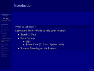 Introduction to
LabTech
VIA Next
Innovators Tokyo
Introduction
Open Access
Search & Save
Searching
Documents
Databases
Well-Known
Academic Publishers
Saving Academic
Papers
Data Backup
LATEX
Source Codes
Tools to Search
Wikipedia
Alternatives
Q& A Sites
Introduction
What is LabTech ?
Laboratory Tech→Made to help your research.
Search & Save
Data Backup
LATEX
Source Code (C, C++, Python, Julia)
Smarter Browsing on the Internet
3 / 18
 