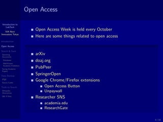 Introduction to
LabTech
VIA Next
Innovators Tokyo
Introduction
Open Access
Search & Save
Searching
Documents
Databases
Well-Known
Academic Publishers
Saving Academic
Papers
Data Backup
LATEX
Source Codes
Tools to Search
Wikipedia
Alternatives
Q& A Sites
Open Access
Open Access Week is held every October
Here are some things related to open access
arXiv
doaj.org
PubPeer
SpringerOpen
Google Chrome/Firefox extensions
Open Access Button
Unpaywall
Researcher SNS
academia.edu
ResearchGate
4 / 18
 