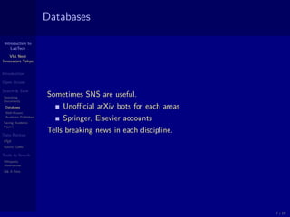 Introduction to
LabTech
VIA Next
Innovators Tokyo
Introduction
Open Access
Search & Save
Searching
Documents
Databases
Well-Known
Academic Publishers
Saving Academic
Papers
Data Backup
LATEX
Source Codes
Tools to Search
Wikipedia
Alternatives
Q& A Sites
Databases
Sometimes SNS are useful.
Unoﬃcial arXiv bots for each areas
Springer, Elsevier accounts
Tells breaking news in each discipline.
7 / 18
 