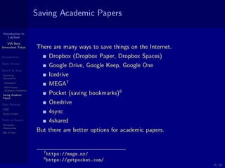 Introduction to
LabTech
VIA Next
Innovators Tokyo
Introduction
Open Access
Search & Save
Searching
Documents
Databases
Well-Known
Academic Publishers
Saving Academic
Papers
Data Backup
LATEX
Source Codes
Tools to Search
Wikipedia
Alternatives
Q& A Sites
Saving Academic Papers
There are many ways to save things on the Internet.
Dropbox (Dropbox Paper, Dropbox Spaces)
Google Drive, Google Keep, Google One
Icedrive
MEGA7
Pocket (saving bookmarks)8
Onedrive
4sync
4shared
But there are better options for academic papers.
7https://mega.nz/
8https://getpocket.com/
9 / 18
 