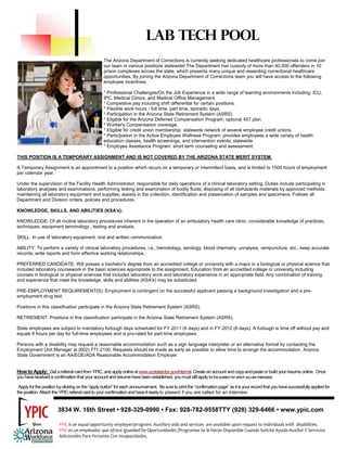 LAB TECH POOL
                                                   The Arizona Department of Corrections is currently seeking dedicated healthcare professionals to come join
                                                   our team in various positions statewide! The Department has custody of more than 40,000 offenders in 10
                                                   prison complexes across the state, which presents many unique and rewarding correctional healthcare
                                                   opportunities. By joining the Arizona Department of Corrections team you will have access to the following
                                                   employee incentives:

                                                   * Professional Challenges/On the Job Experience in a wide range of learning environments including: ICU,
                                                   IPC, Medical Clinics, and Medical Office Management.
                                                   * Competitive pay including shift differential for certain positions.
                                                   * Flexible work hours - full time, part time, sporadic days.
                                                   * Participation in the Arizona State Retirement System (ASRS).
                                                   * Eligible for the Arizona Deferred Compensation Program: optional 457 plan.
                                                   * Worker's Compensation coverage.
                                                   * Eligible for credit union membership: statewide network of several employee credit unions.
                                                   * Participation in the Active Employee Wellness Program: provides employees a wide variety of health
                                                   education classes, health screenings, and intervention events; statewide.
                                                   * Employee Assistance Program: short term counseling and assessment.

THIS POSITION IS A TEMPORARY ASSIGNMENT AND IS NOT COVERED BY THE ARIZONA STATE MERIT SYSTEM.

A Temporary Assignment is an appointment to a position which recurs on a temporary or intermittent basis, and is limited to 1500 hours of employment
per calendar year.

Under the supervision of the Facility Health Administrator, responsible for daily operations of a clinical laboratory setting. Duties include participating in
laboratory analyses and examinations; performing testing and examination of bodily fluids; disposing of all biohazards materials by approved methods;
maintaining all laboratory equipment and supplies; assists in the collection, identification and preservation of samples and specimens. Follows all
Department and Division orders, policies and procedures.

KNOWLEDGE, SKILLS, AND ABILITIES (KSA's):

KNOWLEDGE: Of all routine laboratory procedures inherent in the operation of an ambulatory health care clinic; considerable knowledge of practices,
techniques, equipment terminology , testing and analysis.

SKILL: In use of laboratory equipment; oral and written communication.

ABILITY: To perform a variety of clinical laboratory procedures, i.e., hemotology, serology, blood chemistry, urinalysis, venipuncture, etc.; keep accurate
records; write reports and form effective working relationships.

PREFERRED CANDIDATE: Will posses a bachelor's degree from an accredited college or university with a major in a biological or physical science that
included laboratory coursework in the basic sciences appropriate to the assignment. Education from an accredited college or university including
courses in biological or physical sciences that included laboratory work and laboratory experience in an appropriate field. Any combination of training
and experience that meet the knowledge, skills and abilities (KSA's) may be substituted.

PRE-EMPLOYMENT REQUIREMENT(S): Employment is contingent on the successful applicant passing a background investigation and a pre-
employment drug test.

Positions in this classification participate in the Arizona State Retirement System (ASRS).

RETIREMENT: Positions in this classification participate in the Arizona State Retirement System (ASRS).

State employees are subject to mandatory furlough days scheduled for FY 2011 (6 days) and in FY 2012 (6 days). A furlough is time off without pay and
equals 8 hours per day for full-time employees and is pro-rated for part-time employees.

Persons with a disability may request a reasonable accommodation such as a sign language interpreter or an alternative format by contacting the
Employment Unit Manager at (602) 771-2100. Requests should be made as early as possible to allow time to arrange the accommodation. Arizona
State Government is an AA/EOE/ADA Reasonable Accommodation Employer.


How to Apply: Get a referral card from YPIC, and apply online at www.azstatejobs.gov/internal. Create an account and copy-and-paste or build your resume online. Once
you have received a confirmation that your account and resume have been established, you must still apply for the position for which you are interested.

 Apply for the position by clicking on the “apply button” for each announcement. Be sure to print the “confirmation page” as it is your record that you have successfully applied for
the position. Attach the YPIC referral card to your confirmation and have it ready to present if you are called for an interview.


                        3834 W. 16th Street • 928-329-0990 • Fax: 928-782-9558TTY (928) 329-6466 • www.ypic.com

                        YPIC is an equal opportunity employer/program. Auxiliary aids and services  are available upon request to individuals with  disabilities.  
                        YPIC es un empleador que ofrece Igualdad De Oportunidades /Programas Se le Haran Disponible Cuando Solicite Ayuda Auxiliar Y Servicios 
                        Adicionales Para Personas Con Incapacidades. 
 
