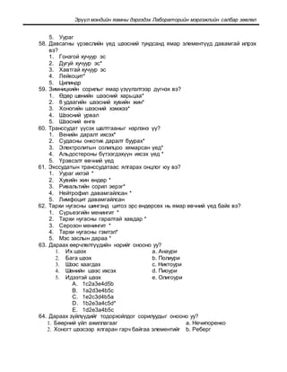 Эрүүл мэндийн яамны дэргэдэх Лабораторийн мэргэжлийн салбар зөвлөл
5. Уураг
58. Давсагны үрэвслийн үед шээсний тундсанд ямар элементүүд давамгай илрэх
вэ?
1. Гонзгой хучуур эс
2. Дугуй хучуур эс*
3. Хавтгай хучуур эс
4. Лейкоцит*
5. Цилиндр
59. Зимницкийн сорилыг ямар үзүүлэлтээр дүгнэх вэ?
1. Өдөр шөнийн шээсний харьцаа*
2. 8 удаагийн шээсний хувийн жин*
3. Хоногийн шээсний хэмжээ*
4. Шээсний урвал
5. Шээсний өнгө
60. Транссудат үүсэх шалтгааныг нэрлэнэ үү?
1. Венийн даралт ихсэх*
2. Судасны онкотик даралт буурах*
3. Электролитын солилцоо хямарсан үед*
4. Альдостероны бүтээгдэхүүн ихсэх үед *
5. Үрэвсэлт өвчний үед
61. Экссудатын транссудатаас ялгарах онцлог юу вэ?
1. Уураг ихтэй *
2. Хувийн жин өндөр *
3. Ривальтийн сорил эерэг*
4. Нейтрофил давамгайлсан *
5. Лимфоцит давамгайлсан
62. Тархи нугасны шингэнд цитоз эрс өндөрсөх нь ямар өвчний үед байх вэ?
1. Сүрьеэгийн менингит *
2. Тархи нугасны гаралтай хавдар *
3. Серозон менингит *
4. Тархи нугасны гэмтэл*
5. Мэс заслын дараа *
63. Дараах өөрчлөлтүүдийн нэрийг онооно уу?
1. Их шээх a. Анаури
2. Бага шээх b. Полиури
3. Шээс хаагдах c. Никтоури
4. Шөнийн шээс ихсэх d. Пиоури
5. Идээтэй шээх e. Олигоури
A. 1c2a3e4d5b
B. 1a2d3e4b5c
C. 1e2c3d4b5a
D. 1b2e3a4c5d*
E. 1d2e3a4b5c
64. Дараах зүйлүүдийг тодорхойлдог сорилуудыг онооно уу?
1. Бөөрний үйл ажиллагааг a. Нечипоренко
2. Хоногт шээсээр ялгаран гарч байгаа элементийг b. Реберг
 