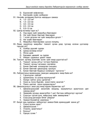 Эрүүл мэндийн яамны дэргэдэх Лабораторийн мэргэжлийн салбар зөвлөл
D. Бүрээсний найрлагаас
E. Бактерийн эсийн хэлбэрээс
91. Нянгийн өсгөврөөс бэлтгэх наалдцын хэмжээ
A. 1,0 - 2,0 см*
B. 1,5 - 2,0 см
C. 3,0 - 3,5 см
D. 2,0 - 3,0 см
E. 0,5-1,0 см
92. Цэвэр өсгөвөр гэдэг нь?
A. Хэд хэдэн зүйл микробын бөөгнөрөл
B. Нэг зүйл бичил биетний бөөгнөрөл
C. 1 эсээс ургасан нэг зүйл микробын ургалт *
D. Нэг эсийн бөөгнөрөл
E. Микробын бөөгнөрлөөс үүссэн популяц
93. Ямар зорилгоор микробыг тэжээлт орчин дээр тусгаар колони үүсгэхээр
тарьдаг вэ?
A. Хэлбэр дүрсийг судлах
B. Цэвэр өсгөвөр ялгах*
C. Ялган дүйх
D. Биохими шинжийг нь судлах
E. Ийлдэс судлалын урвал тавих
94. Тэжээлт орчинд өсөлтийн хүчин зүйл ямар үүрэгтэй вэ?
A. Тэжээлт орчны рН-ыг тогтмол байлгах
B. Тэжээлт орчныг хатахаас сэргийлэх
C. Бичил биетнийг ялгаварлан оношлох
D. Бичил биетний хуваагдалд оролцох
E. Бичил биетний бодисын солилцоог түргэсгэх *
95. Лабораторын өрөөнүүдэд тавигдах шаардлага ямар байх вэ?
1. Гэрэлтүүлэг сайтай*
2. Цахилгааны эх үүсвэр хүрэлцээтэй*
3. Халуун хүйтэн усны шугамтай *
4. Хана нь тосон будгийн, эсвэл плита ханатай *
5. Плита шалтай, эсвэл хулдаасласан*
96. Шинжлэгдэхүүн авах үед ямар журам баримтлах вэ?
1. Шинжлэгдэхүүнийг эмнэлгийн нөхцөлд, зориулалтын ариутгасан шил
саванд авна*
2. Зөөврийн орчинд аваагүй бол 1 цагт багтаан лабораторт хүргэнэ*
3. Сорьцыг тусгай цүнх, хайрцганд хийж зөөвөрлөнө *
4. Сорьцонд дагалдах бичиг үйлдэнэ*
5. Заавал бээлийтэй ажиллана *
97. Бичил амь судлалын лабораторт заавал байх өрөөнүүдийг заана уу?
1. Сорьц хүлээн авах *
2. Шинжилгээний *
3. Угаалга, ариутгалын*
4. Боксын*
5. Хувцас солих *
 