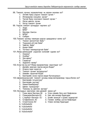 Эрүүл мэндийн яамны дэргэдэх Лабораторийн мэргэжлийн салбар зөвлөл
98. Тэжээлт орчныг зориулалтаар нь хэрхэн ангилах вэ?
1. Энгийн буюу үндсэн тэжээлт орчин *
2. Ялгаварлан оношлох орчин*
3. Тусгай буюу сонгомол тэжээлт орчин *
4. Хагас шингэн орчин
5. Хатуу тэжээлт орчин
99. Үндсэн тэжээлт орчнуудыг нэрлэнэ үү?
1. Эндо
2. МПА*
3. Мюллер Хинтон
4. МПШ*
5. Сабуро
100. Тэжээлт орчинд тавигдах үндсэн шаардлагыг хэлнэ үү?
1. Тэжээл хангалттай байх *
2. Тодорхой рН-тай байх*
3. Чийглэг байх*
4. Ариун байх*
5. Тогтмол температуртай байх*
101. Ямар шинжүүдийг үндэслэн колонийг судлах вэ?
1. Хэмжээ*
2. Хэлбэр*
3. Зах ирмэг*
4. Гадаргуу*
5. Зууранги чанар*
102. Агар гэж юу вэ? Ямар зориулалтаар хэрэглэдэг вэ?
1. Далайн замгаас гарган авсан бодис*
2. Агароз гэдэг нүүрс-ус *
3. Тэжээлт орчинг хатууруулах*
4. Химийн гаралтай бодис
5. Бактерийн эсээс гарган авдаг бүтээгдэхүүн
103. Шинжлэгдэхүүнийг тэжээлт орчинд ямар материалаар тарьж болох вэ?
1. Бактерийн гогцоогоор*
2. Бактерийн зүүгээр*
3. Хөвөн бамбараар*
4. Шилэн түрхүүрээр*
5. Тэжээлд нь шингээх аргаар*
104. Нянгуудын харгалзах зөв шинжийг заана уу?
1. Грам эерэг бактери /B/ a. Усан үзмийн багц мэт байрласан
2. Грамсөрөгбактери /E/ b. Нил хөх өнгөөр будагддаг
3. L хэрбэрт бактери /C/ c. Эсийн ханагүй ч үржих чадвартай
4. Стафилококк /A/ d. Гинжин хэлбэр үүсгэн байрладаг
5. Стрептококк /D/ e. Улаан өнгөөр будагддаг
A. 1c2b3a4e5d
B. 1c2e3a4b5d
C. 1c2a3e4b5d
D. 1b2e3c4a5d*
 