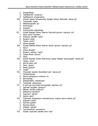 Эрүүл мэндийн яамны дэргэдэх Лабораторийн мэргэжлийн салбар зөвлөл
3. Анаэробууд*
4. Туйлбартай агаартан
5. Туйлбаргүй агааргүйтэн
126. Агаарт удаан хугацаагаар оршдог бичил биетнийг заана уу?
1. Томуугийн вирус
2. Мөөгөнцөрийн үр*
3. Антракоид
4. Сарцин*
5. Сүрьеэгийн савханцар
127. Хүний биеийн бичил биетэн багатай эрхтэнг нэрлэнэ үү?
1. Арьс салст бүрхэвч
2. Ходоод, нарийн гэдэс*
3. Бүдүүн гэдэс
4. Тархи. нугас*
5. Амны хөндий
128. Хүний биеийн бичил биетэн ихтэй эрхтэнг нэрлэнэ үү?
1. Арьс*
2. Амны хөндий*
3. Бүдүүн, шулуун гэдэс*
4. Гадна бэлэг эрхтэн*
5. Зүрх
129. Хүний биеийн бичил биетэнгүй ариун байдаг эрхтнүүдийг заaна уу?
1. Тархи, нугас*
2. Дотор дунд чих*
3. Элэг, дэлүү*
4. Бөөр, давсаг*
5. Уушиг*
130. Үтрээний хэвийн бичилбиетнийг заaна уу?
1. Псевдомонас
2. Өнгөн давхаргын эпитель эс
3. Бактероид
4. Дедерлейны савханцар*
5. Гэдэсний савханцар
131. E.coli-оор үүсгэгдэх өвчнүүдийг нэрлэнэ үү?
1. Цөсний хүүдийн үрэвсэл*
2. Мухар олгойн үрэвсэл*
3. Давсагны үрэвсэл*
4. Суулгалт өвчин*
5. Цусан үжил*
132. Гэдэсний халдварын оношлогооны үндсэн аргыг заана уу?
1. Харшил сорил
2. Бактер судлал*
3. Бактер харах
4. Ийлдэс судлал*
5. Түргэвчилсэн оношлогоо
133. Хүний гэдэсний хэвийн нянг заа?
 