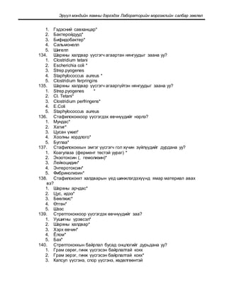 Эрүүл мэндийн яамны дэргэдэх Лабораторийн мэргэжлийн салбар зөвлөл
1. Гэдэсний савханцар*
2. Бактеройдууд*
3. Бифидобактер*
4. Сальмонелл
5. Шигелл
134. Шархны халдвар үүсгэгч агаартан нянгуудыг заана уу?
1. Clostridium tetani
2. Escherichia coli *
3. Strep.pyogenes
4. Staphylococcus aureus *
5. Clostridium ferpringins
135. Шархны халдвар үүсгэгч агааргүйтэн нянгуудыг заана уу?
1. Strep.pyogenes *
2. Cl. Tetani*
3. Clostridium perfringens*
4. Е.Соli
5. Staphylococcus aureus
136. Стафилококкоор үүсгэгдэх өвчнүүдийг нэрлэ?
1. Мундас*
2. Хатиг*
3. Цусан үжил*
4. Хоолны хордлого*
5. Буглаа*
137. Стафилококкын эмгэг үүсгэгч гол хүчин зүйлүүдийг дурдана уу?
1. Коагулаза (фермент төстэй уураг) *
2. Экзотоксин (, гемолизин)*
3. Лейкоцидин*
4. Энтеротоксин*
5. Фибринолизин*
138. Стафилококкт халдварын үед шинжлэгдэхүүнд ямар материал авах
вэ?
1. Шархны арчдас*
2. Цус, идээ*
3. Бөөлжис*
4. Өтгөн*
5. Шээс
139. Стрептококкоор үүсгэгдэх өвчнүүдийг заа?
1. Уушигны үрэвсэл*
2. Шархны халдвар*
3. Хэрх өвчин*
4. Ёлом*
5. Бах*
140. Стрептококкын байрлал бусад онцлогийг дурьдана уу?
1. Грам сөрөг, гинж үүсгэсэн байрлалтай кокк
2. Грам эерэг, гинж үүсгэсэн байрлалтай кокк*
3. Капсул үүсгэнэ, спор үүсгэнэ, хөдөлгөөнтэй
 