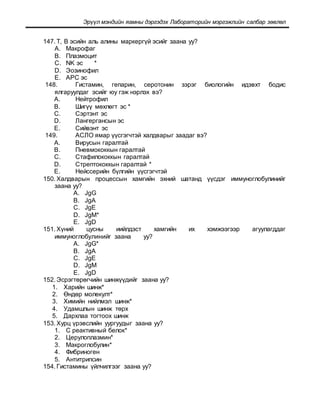 Эрүүл мэндийн яамны дэргэдэх Лабораторийн мэргэжлийн салбар зөвлөл
147. Т, В эсийн аль алины маркергүй эсийг заана уу?
A. Макрофаг
B. Плазмоцит
C. NK эс *
D. Эозинофил
E. АРС эс
148. Гистамин, гепарин, серотонин зэрэг биологийн идэвхт бодис
ялгаруулдаг эсийг юу гэж нэрлэх вэ?
A. Нейтрофил
B. Шигүү мөхлөгт эс *
C. Сэртэнт эс
D. Лангергансын эс
E. Сийвэнт эс
149. АСЛО ямар үүсгэгчтэй халдварыг заадаг вэ?
A. Вирусын гаралтай
B. Пневмококкын гаралтай
C. Стафилококкын гаралтай
D. Стрептококкын гаралтай *
E. Нейссерийн бүлгийн үүсгэгчтэй
150. Халдварын процессын хамгийн эхний шатанд үүсдэг иммуноглобулинийг
заана уу?
A. JgG
B. JgA
C. JgE
D. JgM*
E. JgD
151. Хүний цусны иийлдэст хамгийн их хэмжээгээр агуулагддаг
иммуноглобулинийг заана уу?
A. JgG*
B. JgA
C. JgE
D. JgM
E. JgD
152. Эсрэгтөрөгчийн шинжүүдийг заана уу?
1. Харийн шинж*
2. Өндөр молекулт*
3. Химийн нийлмэл шинж*
4. Удамшлын шинж төрх
5. Дархлаа тогтоох шинж
153. Хурц үрэвслийн уургуудыг заана уу?
1. С реактивный белок*
2. Церулоплазмин*
3. Макроглобулин*
4. Фибриноген
5. Антитрипсин
154. Гистамины үйлчилгээг заана уу?
 