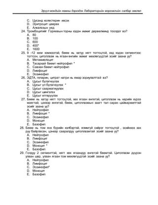 Эрүүл мэндийн яамны дэргэдэх Лабораторийн мэргэжлийн салбар зөвлөл
C. Цусанд холестерин ихсэх
D. Эритроцит цөөрөх
E. Алкалозын үед
24. Тромбоцитийг Горяевын торны хэдэн жижиг дөрвөлжинд тоолдог вэ?
A. 80
B. 100
C. 600
D. 400*
E. 1600
25. 9 -12 мкм хэмжээтэй, бөөм нь хатуу нягт тогтоцтой, хэд хэдэн сегментээс
тогтсон, цитоплазм нь ягаан өнгийн жижиг мөхлөгүүдтэй эсийг заана уу?
A. Метамиелоцит
B. Тасархай бөөмт нейтрофил *
C. Савхан бөөмт нейтрофил
D. Лимфоцит
E. Эозинофил
26. ЭДТА, гепарин, цитрат натри нь ямар зориулалттай вэ?
A. Цусыг бүлэгнүүлэх
B. Цусыг үл бүлэгнүүлэх *
C. Цусыг саармагжуулах
D. Цусыг шингэлэх
E. Цусыг өтгөрүүлэх
27. Бөөм нь хатуу нягт тогтоцтой, хөх ягаан өнгөтэй, цитоплазм нь нарийн хүрээ
маягтай, цэнхэр өнгөтэй, бөөм, цитоплазмын заагт тал саран цайваржилттай
эсийг заана уу?
A. Нейтрофил
B. Лимфоцит *
C. Эозинофил
D. Моноцит
E. Базофил
28. Бөөм нь том янз бүрийн хэлбэртэй, ялимгүй сийрэг тогтоцтой , эсийнхээ зах
руу байрласан, цэнхэр сааралдуу цитоплазмтай эсийг заана уу?
A. Нейтрофил
B. Лимфоцит
C. Эозинофил
D. Моноцит *
E. Базофил
29. Голдуу 2 сегменттэй, нягт хөх ягаандуу өнгөтэй бөөмтэй. Цитоплазм дүүрэн
улаан шар, улаан ягаан том мөхлөгүүдтэй эсийг заана уу?
A. Нейтрофил
B. Лимфоцит
C. Эозинофил*
D. Моноцит
E. Базофил
 