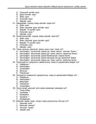 Эрүүл мэндийн яамны дэргэдэх Лабораторийн мэргэжлийн салбар зөвлөл
A. Тодорхой цагийн шээс
B. Дунд хэсгийн шээс
C. Өлөн шээс *
D. Хоногийн шээс
E. Өдрийн шээс
51. Зимницкийн сорилд ямар шээсийг авдаг вэ?
A. Өлөн шээс
B. Өлөн шээсний дунд хэсгийн шээс
C. Өдрийн 12 цагийн шээс
D. Хоногийн шээс *
E. Шөнийн шээс
52. Нечипоренкогийн сорилд ямар шээсийг авах вэ?
A. Өлөн шээс
B. Өлөн шээсний дунд хэсгийн шээс*
C. Өдрийн 12 цагийн шээс
D. Хоногийн шээс
E. Шөнийн шээс
53. Тархи нугасны шингэний замын цусыг яаж таних вэ?
A. Центрифугт эргүүлсний дараа цус тунаж шингэн тунгалаг болно *
B. Центрифугт эргүүлсний дараа цус тунаж шингэн шаравтар болно
C. Центрифугт эргүүлсний дараа булингартай саарал болно
D. Центрифугт эргүүлсний дараа хэвэндээ ба цус арилахгүй байна
E. Центрифугт эргүүлсний дараа цус тунаж шингэн улаавтар болно
54. Транссудатын микроскоп шинжилгээнд ямар эс давамгайлж байдаг вэ?
A. Лимфоцит *
B. Нейтрофил
C. Эозинофил
D. Моноцит
E. Плазмоцит
55. Экссудатын микроскоп шинжилгээнд ямар эс давамгайлж байдаг вэ?
A. Лимфоцит
B. Нейтрофил *
C. Макрофаг
D. Плазмоцит
E. Эозинофил
56. Эрүүл хүний шээсний өнгө ямар нөсөөнөөс хамаарах вэ?
1. Гемоглобин
2. Уробилин *
3. Билирубин
4. Урохром *
5. Биливердин
57. Шээсний физик шинж чанарт ямар үзүүлэлтүүд багтдаг вэ?
1. Шээсний өнгө*
2. Шээсний хэмжээ*
3. Тунгалаг чанар*
4. Хувийн жин*
 