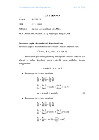 Persamaan Laplace Dalam Bnetuk Polar April 21, 2015
1
LAB TERAPAN
NAMA : SUKARDI
NIM : H111 11 002
PENGUJI : Dr.Eng. Mawardi Bhari, S.Si.,M.Si.
KEP. LAB TERAPAN: Prof. Dr. Hj. Aidawayati Rangkuti, M.S.
Persamaan Laplace Dalam Bentuk Koordinat Polar
Persamaan Laplace dua variable dalam koordinat Cartesius diberikan oleh:
∇2
𝑢 = 𝑢 𝑥𝑥 + 𝑢 𝑦𝑦 = 0, 𝑢 = 𝑢(𝑥, 𝑦).
Transformasi persamaan gelombang pada system koordinat kartesius 𝑢 =
𝑢(𝑥, 𝑦) ke dalam koordinat polar 𝑢 = 𝑢(𝑟, 𝜃), dapat dilakukan dengan
menggunakan:
𝑥 = 𝑟 cos 𝜃 , 𝑦 = 𝑟 sin 𝜃.
 Turunan parsial pertama terhadap 𝑟
𝜕𝑢
𝜕𝑟
=
𝜕𝑢
𝜕𝑥
𝜕𝑥
𝜕𝑟
+
𝜕𝑢
𝜕𝑦
𝜕𝑦
𝜕𝑟
𝜕𝑢
𝜕𝑟
=
𝜕𝑢
𝜕𝑥
𝜕
𝜕𝑟
(𝑟 cos 𝜃) +
𝜕𝑢
𝜕𝑦
𝜕
𝜕𝑟
(𝑟 sin 𝜃)
𝑢 𝑟 = 𝑢 𝑥 cos 𝜃 + 𝑢 𝑦 sin 𝜃. (1)
 Turunan parsial pertama terhadap 𝜃
𝜕𝑢
𝜕𝜃
=
𝜕𝑢
𝜕𝑥
𝜕𝑥
𝜕𝜃
+
𝜕𝑢
𝜕𝑦
𝜕𝑦
𝜕𝜃
𝜕𝑢
𝜕𝜃
=
𝜕𝑢
𝜕𝑥
𝜕
𝜕𝜃
(𝑟 cos 𝜃) +
𝜕𝑢
𝜕𝑦
𝜕
𝜕𝜃
(𝑟 sin 𝜃)
𝜕𝑢
𝜕𝜃
=
𝜕𝑢
𝜕𝑥
(−𝑟 sin 𝜃) +
𝜕𝑢
𝜕𝑦
(𝑟 cos 𝜃)
 