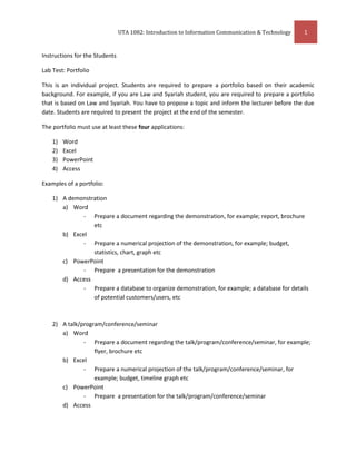 Instructions for the Students<br />Lab Test: Portfolio<br />This is an individual project. Students are required to prepare a portfolio based on their academic background. For example, if you are Law and Syariah student, you are required to prepare a portfolio that is based on Law and Syariah. You have to propose a topic and inform the lecturer before the due date. Students are required to present the project at the end of the semester. <br />The portfolio must use at least these four applications:<br />,[object Object]