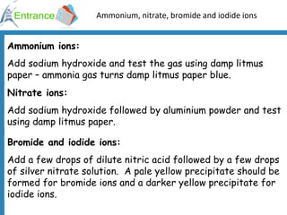 Ammonium, nitrate, bromide and iodide ions Ammonium ions: Add sodium hydroxide and test the gas using damp litmus paper – ammonia gas turns damp litmus paper blue. Nitrate ions: Add sodium hydroxide followed by aluminium powder and test using damp litmus paper. Bromide and iodide ions: Add a few drops of dilute nitric acid followed by a few drops of silver nitrate solution.  A pale yellow precipitate should be formed for bromide ions and a darker yellow precipitate for iodide ions. 