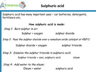 Sulphuric acid Sulphuric acid has many important uses – car batteries, detergents, fertilisers etc. How sulphuric acid is made: Step 1:  Burn sulphur in air: Step 2:  Pass the sulphur dioxide over a vanadium oxide catalyst at 450 O C: Step 3:  Dissolve the sulphur trioxide in sulphuric acid: Step 4:  Add water to the oleum: Sulphur + oxygen  sulphur dioxide Sulphur trioxide + conc. sulphuric acid  oleum Sulphur dioxide + oxygen  sulphur trioxide Oleum + water  sulphuric acid 