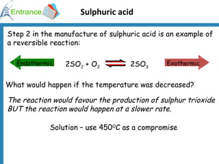 Sulphuric acid Step 2 in the manufacture of sulphuric acid is an example of a reversible reaction: What would happen if the temperature was decreased? Solution – use 450 O C as a compromise The reaction would favour the production of sulphur trioxide BUT the reaction would happen at a slower rate. 2SO 2  + O 2   2SO 3 Exothermic Endothermic 