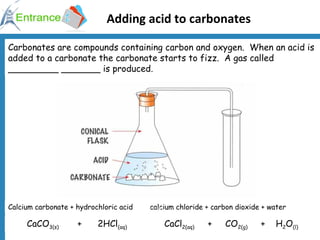 Adding acid to carbonates Carbonates are compounds containing carbon and oxygen.  When an acid is added to a carbonate the carbonate starts to fizz.  A gas called _________ _______ is produced.  Calcium carbonate + hydrochloric acid  calcium chloride + carbon dioxide + water CaCO 3(s)   +  2HCl (aq)   CaCl 2(aq)   +  CO 2(g)   +  H 2 O (l) 